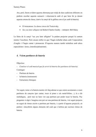 Sammy Planes

    Ara, però, farem evident aquesta alternança per mitjà de dues audicions diferents on
    podrem escoltar aquesta sensació i relacionar-la amb el que hem fet ja durant
    aquesta estona de classe, (tant a la cançó de la gallina com al joc amb la bateria).


        •      El trencanous: La dansa xinesa de Txaicovsky
        •      See you later alligator de Robert Charles Guidry - intèrpret: Bill Haley


La lletra de la cançó “see you later alligator” la podem projectar perquè la cantem
mentre l’escoltem. Però encara millor és que l’hagin treballat abans amb l’especialista
d’anglès i l’hagin cantat i pronunciat. D’aquesta manera també treballem amb altres
especialistes i àrees, (interdisciplinarietat).



    4. Veiem partitures de bateria


    Objectius:
    -   Conèixer el codi musical que fa servir la bateria (les partitures de bateria).
    Contingut:
    -   Partitura de bateria
    -   la bateria (instrument)
    -   Estructures rítmiques




    Tot seguit, torno a la bateria mentre els faig adonar-se que estem acostumats a veure
    partitures de cançons (per cantar, tocar al piano o als metal·lòfons…), és a dir
    melòdiques, però mai no hem vist cap partitura per poder tocar la bateria. Puc
    preguntar si algú s’imagina com pot ser una partitura de bateria, i tot seguit projecto
    un seguit de ritmes escrits a partitura per bateria, i a partir d’aquesta projecció, en
    parlem i descobrim alguns elements del codi que s’utilitza per escriure ritmes de
    bateria.




                                                                                           6
 