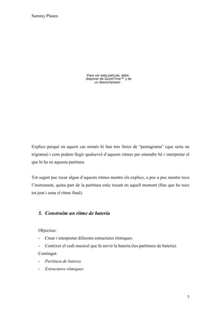 Sammy Planes




                                   Para ver esta película, debe
                                   disponer de QuickTime™ y de
                                        un descompresor .




Explico perquè en aquest cas només hi han tres línies de “pentagrama” (que seria un
trigrama) i com podem llegir qualsevol d’aquests ritmes per entendre bé i interpretar el
que hi ha en aquesta partitura.


Tot seguit puc tocar algun d’aquests ritmes mentre els explico, a poc a poc mentre toco
l’instrument, quina part de la partitura estic tocant en aquell moment (fins que ho toco
tot junt i sona el ritme final).



    5. Construïm un ritme de bateria


    Objectius:
    -   Crear i interpretar diferents estructures rítmiques.
    -   Conèixer el codi musical que fa servir la bateria (les partitures de bateria).
    Contingut:
    -   Partitura de bateria
    -   Estructures rítmiques




                                                                                         7
 