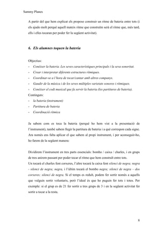 Sammy Planes

   A partir del que hem explicat els proposo construir un ritme de bateria entre tots (i
   els ajudo molt perquè aquell mateix ritme que construïm serà el ritme que, més tard,
   ells i elles tocaran per poder fer la següent activitat).



   6. Els alumnes toquen la bateria


   Objectius:
   -   Conèixer la bateria. Les seves característiques principals i la seva sonoritat.
   -   Crear i interpretar diferents estructures rítmiques.
   -   Coordinar-se a l’hora de tocar/cantar amb altres companys.
   -   Gaudir de la música i de les seves múltiples varietats sonores i rítmiques.
   -   Conèixer el codi musical que fa servir la bateria (les partitures de bateria).
   Continguts:
   -   la bateria (instrument)
   -   Partitura de bateria
   -   Coordinació rítmica


   Ja sabem com es toca la bateria (perquè ho hem vist a la presentació de
   l’instrument), també sabem llegir la partitura de bateria i a què correspon cada signe.
   Ara només ens falta aplicar el que sabem al propi instrument, i per aconseguir-ho,
   ho farem de la següent manera:


   Dividirem l’instrument en tres parts essencials: bombo / caixa / charles, i en grups
   de tres anirem passant per poder tocar el ritme que hem construït entre tots.
   Un tocarà el charles fent corxeres, l’altre tocarà la caixa fent silenci de negra; negra
   - silenci de negra; negra, i l’últim tocarà el bombo negra; silenci de negra – dos
   corxeres; silenci de negra. Si el temps es reduït, podem fer sortir només a aquells
   que vulguin sortir voluntaris, però l’ideal és que ho puguin fer tots i totes. Per
   exemple: si el grup es de 21 fer sortir a tres grups de 3 i en la següent activitat fer
   sortir a tocar a la resta.




                                                                                         8
 