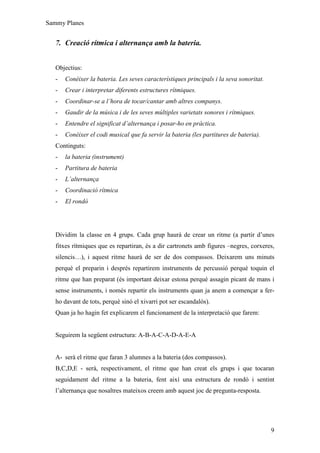 Sammy Planes


   7. Creació rítmica i alternança amb la bateria.


   Objectius:
   -   Conèixer la bateria. Les seves característiques principals i la seva sonoritat.
   -   Crear i interpretar diferents estructures rítmiques.
   -   Coordinar-se a l’hora de tocar/cantar amb altres companys.
   -   Gaudir de la música i de les seves múltiples varietats sonores i rítmiques.
   -   Entendre el significat d’alternança i posar-ho en pràctica.
   -   Conèixer el codi musical que fa servir la bateria (les partitures de bateria).
   Continguts:
   -   la bateria (instrument)
   -   Partitura de bateria
   -   L’alternança
   -   Coordinació rítmica
   -   El rondó




   Dividim la classe en 4 grups. Cada grup haurà de crear un ritme (a partir d’unes
   fitxes rítmiques que es repartiran, és a dir cartronets amb figures –negres, corxeres,
   silencis…), i aquest ritme haurà de ser de dos compassos. Deixarem uns minuts
   perquè el preparin i després repartirem instruments de percussió perquè toquin el
   ritme que han preparat (és important deixar estona perquè assagin picant de mans i
   sense instruments, i només repartir els instruments quan ja anem a començar a fer-
   ho davant de tots, perquè sinó el xivarri pot ser escandalós).
   Quan ja ho hagin fet explicarem el funcionament de la interpretació que farem:


   Seguirem la següent estructura: A-B-A-C-A-D-A-E-A


   A- serà el ritme que faran 3 alumnes a la bateria (dos compassos).
   B,C,D,E - serà, respectivament, el ritme que han creat els grups i que tocaran
   seguidament del ritme a la bateria, fent així una estructura de rondó i sentint
   l’alternança que nosaltres mateixos creem amb aquest joc de pregunta-resposta.




                                                                                         9
 