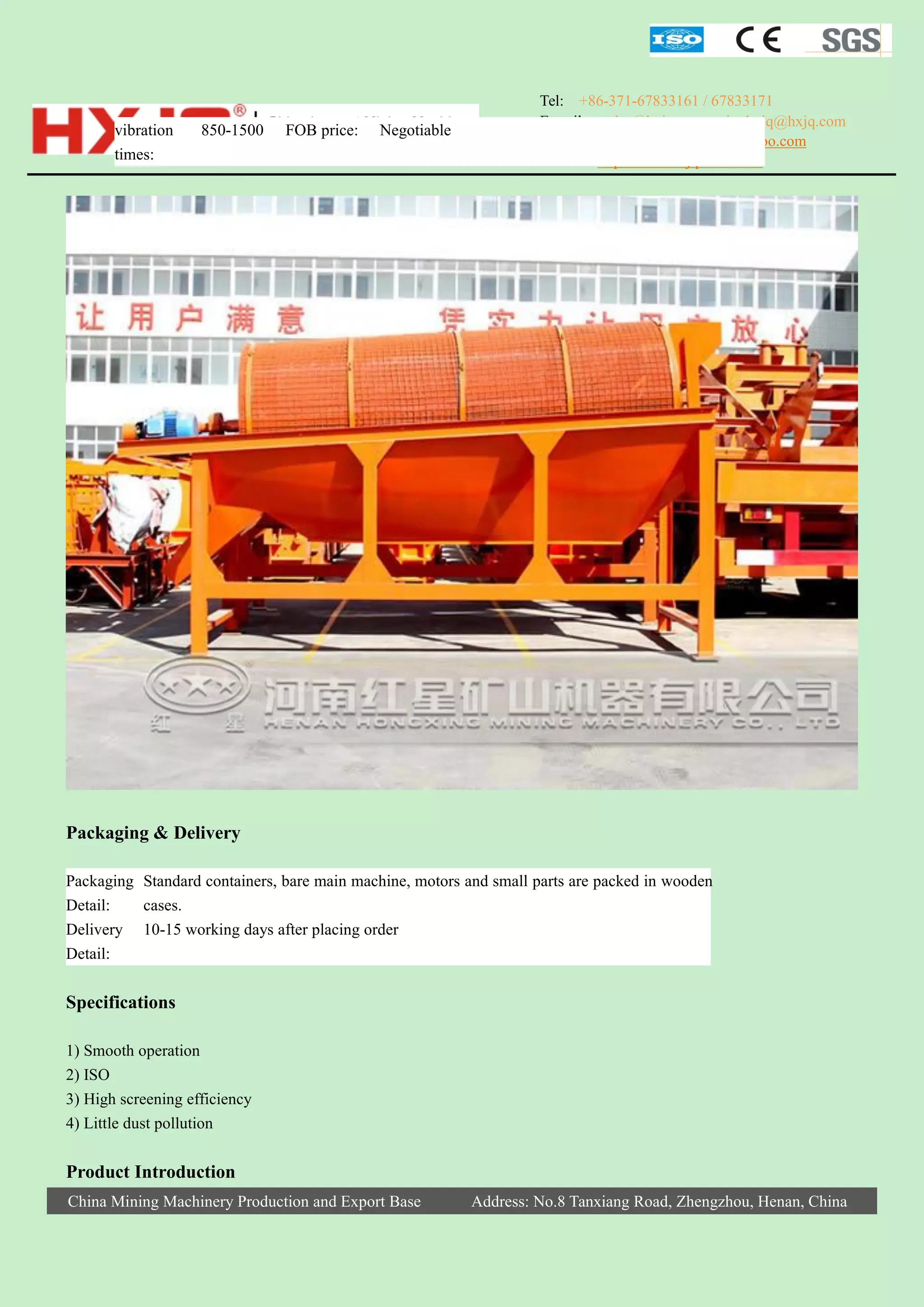 vibration
times:

850-1500

FOB price:

Negotiable

Tel: +86-371-67833161 / 67833171
E-mail: sales@hxjq.com sinohxjq@hxjq.com
Yahoo: hongxingmachinery@yahoo.com
Website: http://www.hxjqchina.com

Packaging & Delivery
Packaging Standard containers, bare main machine, motors and small parts are packed in wooden
Detail:
cases.
Delivery 10-15 working days after placing order
Detail:

Specifications
1) Smooth operation
2) ISO
3) High screening efficiency
4) Little dust pollution

Product Introduction
China Mining Machinery Production and Export Base

Address: No.8 Tanxiang Road, Zhengzhou, Henan, China

 