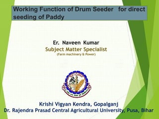 Er. Naveen Kumar
Subject Matter Specialist
(Farm machinery & Power)
Krishi Vigyan Kendra, Gopalganj
Dr. Rajendra Prasad Central Agricultural University, Pusa, Bihar
Working Function of Drum Seeder for direct
seeding of Paddy
 