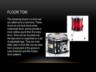 FLOOR TOM
The remaining drums in a drum set
are called toms or tom-toms. These
drums do not have snare wires
underneath them, and so provide a
more mellow sound than the snare
drum. Toms can be mounted over
the bass drum or supported on a set
of adjustable legs. They are most
often used in drum fills, but can also
form crucial parts of the groove in
Latin American and Afro-Cuban
drum patterns.
 