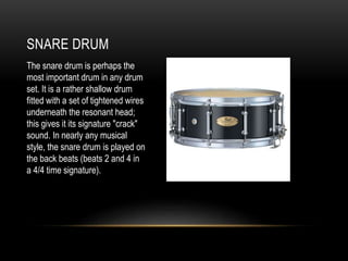 SNARE DRUM
The snare drum is perhaps the
most important drum in any drum
set. It is a rather shallow drum
fitted with a set of tightened wires
underneath the resonant head;
this gives it its signature "crack"
sound. In nearly any musical
style, the snare drum is played on
the back beats (beats 2 and 4 in
a 4/4 time signature).
 