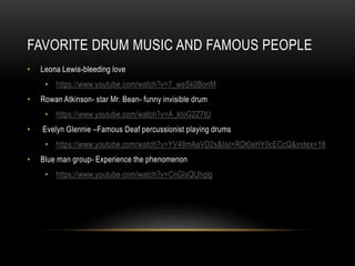 FAVORITE DRUM MUSIC AND FAMOUS PEOPLE
• Leona Lewis-bleeding love
• https://www.youtube.com/watch?v=7_weSk0BonM
• Rowan Atkinson- star Mr. Bean- funny invisible drum
• https://www.youtube.com/watch?v=A_kloG2Z7tU
• Evelyn Glennie –Famous Deaf percussionist playing drums
• https://www.youtube.com/watch?v=YV48mAaVD2s&list=RDt0eHY0cECcQ&index=18
• Blue man group- Experience the phenomenon
• https://www.youtube.com/watch?v=CnGlsQUhqlg
 