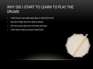 WHY DID I START TO LEARN TO PLAY THE
DRUMS
• I start how to use ipads app store or phone drum kit
• Use your finger touch on ipad or phone
• And my cousin play drum at home and ipad
• I start learn meet my cousin name Eula.
 