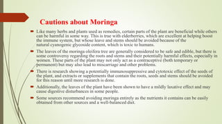 Cautions about Moringa
 Like many herbs and plants used as remedies, certain parts of the plant are beneficial while others
can be harmful in some way. This is true with elderberries, which are excellent at helping boost
the immune system, but whose leave and stems should be avoided because of the
natural cyanogenic glycoside content, which is toxic to humans.
 The leaves of the moringa oleifera tree are generally considered to be safe and edible, but there is
some controversy regarding the roots and stems and their potentially harmful effects, especially in
women. These parts of the plant may not only act as a contraceptive (both temporary or
permanent) but may also lead to miscarriage and other problems.
 There is research showing a potentially immunosuppressive and cytotoxic effect of the seeds of
the plant, and extracts or supplements that contain the roots, seeds and stems should be avoided
for this reason until more research is done.
 Additionally, the leaves of the plant have been shown to have a mildly laxative effect and may
cause digestive disturbances in some people.
 Some sources recommend avoiding moringa entirely as the nutrients it contains can be easily
obtained from other sources and a well-balanced diet.
 