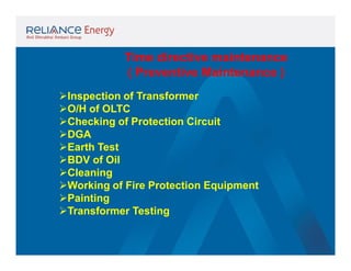 Time directive maintenance
( Preventive Maintenance )
Inspection of Transformer
O/H of OLTC
Checking of Protection Circuit
DGA
Earth Test
BDV of Oil
Cleaning
Working of Fire Protection Equipment
Painting
Transformer Testing

 