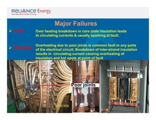 Major Failures
 Core

Over heating breakdown in core plate insulation leads
to circulating currents & usually sparking at fault.

 Winding

Overheating due to poor joints is common fault in any parts
of the electrical circuit. Breakdown of inter-strand insulation
results in circulating current causing overheating of
insulation and hot spots at point of fault

Poor joints

 