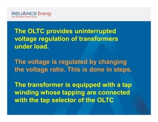 The OLTC provides uninterrupted
voltage regulation of transformers
under load.
The voltage is regulated by changing
the voltage ratio. This is done in steps.
The transformer is equipped with a tap
winding whose tapping are connected
with the tap selector of the OLTC

 