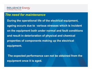 The need for maintenance
During the operational life of the electrical equipment,
ageing occurs due to various stresses which is incident
on the equipment both under normal and fault conditions
and result in deterioration of physical and chemical
properties of components making up the electrical
equipment.

The expected performance can not be obtained from the
equipment once it is aged.

 