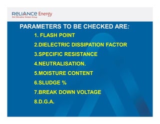 PARAMETERS TO BE CHECKED ARE:
1. FLASH POINT
2.DIELECTRIC DISSIPATION FACTOR
3.SPECIFIC RESISTANCE
4.NEUTRALISATION.
5.MOISTURE CONTENT
6.SLUDGE %
7.BREAK DOWN VOLTAGE
8.D.G.A.

 