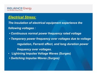 Electrical Stress:
The Insulation of electrical equipment experience the
following voltages :
• Continuous normal power frequency rated voltage
• Temporary power frequency over voltages due to voltage
regulation, Ferranti effect, and long duration power
frequency over voltages.
• Lightning Impulse Voltage Waves (Surges)
• Switching Impulse Waves (Surges)

 