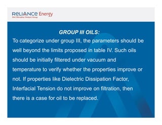 GROUP III OILS:
To categorize under group III, the parameters should be
well beyond the limits proposed in table IV. Such oils
should be initially filtered under vacuum and
temperature to verify whether the properties improve or
not. If properties like Dielectric Dissipation Factor,
Interfacial Tension do not improve on filtration, then
there is a case for oil to be replaced.

 