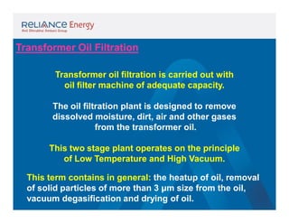 Transformer Oil Filtration
Transformer oil filtration is carried out with
oil filter machine of adequate capacity.
The oil filtration plant is designed to remove
dissolved moisture, dirt, air and other gases
from the transformer oil.
This two stage plant operates on the principle
of Low Temperature and High Vacuum.
This term contains in general: the heatup of oil, removal
of solid particles of more than 3 µm size from the oil,
vacuum degasification and drying of oil.

 