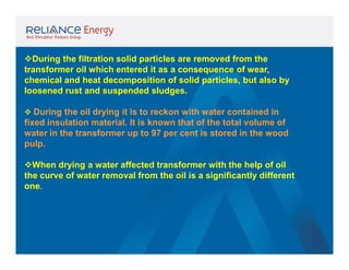 During the filtration solid particles are removed from the
transformer oil which entered it as a consequence of wear,
chemical and heat decomposition of solid particles, but also by
loosened rust and suspended sludges.
 During the oil drying it is to reckon with water contained in

fixed insulation material. It is known that of the total volume of
water in the transformer up to 97 per cent is stored in the wood
pulp.
When drying a water affected transformer with the help of oil
the curve of water removal from the oil is a significantly different
one.

 