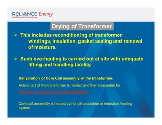 Drying of Transformer
 This includes reconditioning of transformer
windings, insulation, gasket sealing and removal
of moisture.
 Such overhauling is carried out at site with adequate
lifting and handling facility.
Dehydration of Core Coil assembly of the transformer.
Active part of the transformer is heated and then evacuated for
removal of moisture from the insulation.
Core coil assembly is heated by hot oil circulation or induction heating
system.

 