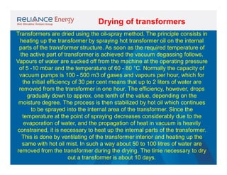 Drying of transformers
Transformers are dried using the oil-spray method. The principle consists in
heating up the transformer by spraying hot transformer oil on the internal
parts of the transformer structure. As soon as the required temperature of
the active part of transformer is achieved the vacuum degassing follows.
Vapours of water are sucked off from the machine at the operating pressure
of 5 -10 mbar and the temperature of 60 - 80 °C. Normally the capacity of
vacuum pumps is 100 - 500 m3 of gases and vapours per hour, which for
the initial efficiency of 30 per cent means that up to 2 liters of water are
removed from the transformer in one hour. The efficiency, however, drops
gradually down to approx. one tenth of the value, depending on the
moisture degree. The process is then stabilized by hot oil which continues
to be sprayed into the internal area of the transformer. Since the
temperature at the point of spraying decreases considerably due to the
evaporation of water, and the propagation of heat in vacuum is heavily
constrained, it is necessary to heat up the internal parts of the transformer.
This is done by ventilating of the transformer interior and heating up the
same with hot oil mist. In such a way about 50 to 100 litres of water are
removed from the transformer during the drying. The time necessary to dry
out a transformer is about 10 days.

 