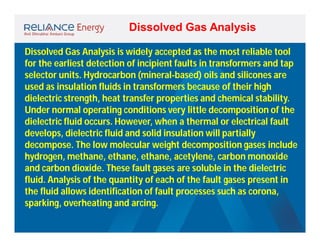 Dissolved Gas Analysis
Dissolved Gas Analysis is widely accepted as the most reliable tool
for the earliest detection of incipient faults in transformers and tap
selector units. Hydrocarbon (mineral-based) oils and silicones are
used as insulation fluids in transformers because of their high
dielectric strength, heat transfer properties and chemical stability.
Under normal operating conditions very little decomposition of the
dielectric fluid occurs. However, when a thermal or electrical fault
develops, dielectric fluid and solid insulation will partially
decompose. The low molecular weight decomposition gases include
hydrogen, methane, ethane, ethane, acetylene, carbon monoxide
and carbon dioxide. These fault gases are soluble in the dielectric
fluid. Analysis of the quantity of each of the fault gases present in
the fluid allows identification of fault processes such as corona,
sparking, overheating and arcing.

 