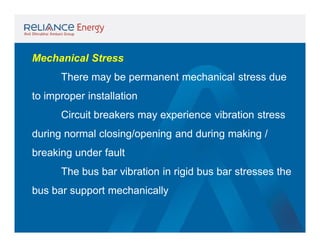 Mechanical Stress
There may be permanent mechanical stress due
to improper installation
Circuit breakers may experience vibration stress
during normal closing/opening and during making /
breaking under fault
The bus bar vibration in rigid bus bar stresses the
bus bar support mechanically

 