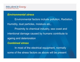 Environmental stress
Environmental factors include pollution, Radiation,
Humidity, dust particles, moisture etc,.
Proximity to chemical industry, sea coast and
intentional damage caused by humans contribute to
ageing and deterioration
Combined stress
In most of the electrical equipment, normally
some of the stress factors as above will be present

 