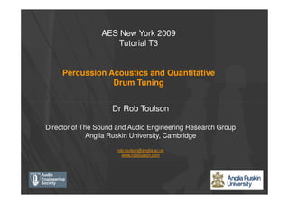 AES New York 2009
Tutorial T3
Percussion Acoustics and Quantitative
Drum Tuning
Dr Rob Toulson
Director of The Sound and Audio Engineering Research Group
Anglia Ruskin University, Cambridge
rob.toulson@anglia.ac.uk
www.robtoulson.com
 