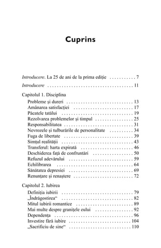 Cuprins

Introducere. La 25 de ani de la prima ediþie . . . . . . . . . . . 7
Introducere . . . . . . . . . . . . . . . . . . . . . . . . . . . . . . . . . . . . 11
Capitolul 1. Disciplina
Probleme ºi dureri . . . . . . . . . . . . . . . . . . . . . . . . . . . . 13
Amânarea satisfacþiei . . . . . . . . . . . . . . . . . . . . . . . . . 17
Pãcatele tatãlui . . . . . . . . . . . . . . . . . . . . . . . . . . . . . . 19
Rezolvarea problemelor ºi timpul . . . . . . . . . . . . . . . . 25
Responsabilitatea . . . . . . . . . . . . . . . . . . . . . . . . . . . . . 31
Nevrozele ºi tulburãrile de personalitate . . . . . . . . . . 34
Fuga de libertate . . . . . . . . . . . . . . . . . . . . . . . . . . . . . 39
Simþul realitãþii . . . . . . . . . . . . . . . . . . . . . . . . . . . . . . 43
Transferul: harta expiratã . . . . . . . . . . . . . . . . . . . . . . 46
Deschiderea faþã de confruntãri . . . . . . . . . . . . . . . . . 50
Refuzul adevãrului . . . . . . . . . . . . . . . . . . . . . . . . . . . 59
Echilibrarea . . . . . . . . . . . . . . . . . . . . . . . . . . . . . . . . 64
Sãnãtatea depresiei . . . . . . . . . . . . . . . . . . . . . . . . . . . 69
Renunþare ºi renaºtere . . . . . . . . . . . . . . . . . . . . . . . . . 72
Capitolul 2. Iubirea
Definiþia iubirii . . . . . . . . . . . . . . . . . . . . . . . . . . . . . . 79
„Îndrãgostirea“ . . . . . . . . . . . . . . . . . . . . . . . . . . . . . . 82
Mitul iubirii romantice . . . . . . . . . . . . . . . . . . . . . . . . 89
Mai multe despre graniþele eului . . . . . . . . . . . . . . . . 92
Dependenþa . . . . . . . . . . . . . . . . . . . . . . . . . . . . . . . . . 96
Investire fãrã iubire . . . . . . . . . . . . . . . . . . . . . . . . . . 104
„Sacrificiu de sine“ . . . . . . . . . . . . . . . . . . . . . . . . . . 110

 