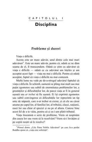 C A P I T O L U L

1

Disciplina

Probleme ºi dureri
Viaþa e dificilã.
Acesta este un mare adevãr, unul dintre cele mai mari
adevãruri*. Este un mare adevãr, pentru cã, odatã ce ne dãm
seama de el, îl transcendem. Odatã ce ºtim cu adevãrat cã
viaþa e dificilã — odatã ce cu adevãrat am înþeles ºi am
acceptat acest fapt — viaþa nu mai e dificilã. Pentru cã odatã
acceptat, faptul cã viaþa e dificilã nu mai conteazã.
Multã lume nu vede pe de-a-ntregul adevãrul faptului cã
viaþa e dificilã. În schimb, oamenii se plâng mai mult sau mai
puþin zgomotos sau subtil de enormitatea problemelor lor, a
greutãþilor ºi dificultãþilor lor, de parcã viaþa ar fi în general
uºoarã sau ar trebui sã fie uºoarã. Ei îºi exprimã zgomotos
sau subtil convingerea cã dificultãþile lor reprezintã un tip
unic de nãpastã, care n-ar trebui sã existe, ºi cã ele au cãzut
anume pe capul lor, al familiei lor, al tribului, clasei, naþiunii,
rasei lor sau chiar al speciei ºi nu pe al altora. Cunosc bine
acest fel de a te vãita, pentru cã ºi eu i-am plãtit tributul.
Viaþa înseamnã o serie de probleme. Vrem sã suspinãm
din cauza lor sau vrem sã le rezolvãm? Vrem sã-i învãþãm ºi
pe copiii noºtri sã le rezolve?
* Primul dintre „Cele Patru Nobile Adevãruri“ pe care le-a predat
Buddha spune cã „viaþa este suferinþã“.

 