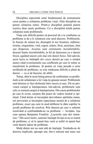 14

DRUMUL CÃTRE TINE ÎNSUÞI

Disciplina reprezintã setul fundamental de instrumente
cerut pentru a soluþiona problema vieþii. Fãrã disciplinã nu
putem soluþiona nimic. Printr-o disciplinã parþialã putem
rezolva doar unele probleme. Cu o disciplinã totalã putem
soluþiona toate problemele.
Viaþa este dificilã pentru cã procesul de a te confrunta cu
probleme ºi de a le soluþiona este unul dureros. Problemele,
în funcþie de natura lor, deºteaptã în noi frustrare, mâhnire,
tristeþe, singurãtate, vinã, regret, mânie, fricã, anxietate, chin
sau disperare. Acestea sunt sentimente inconfortabile,
deseori foarte inconfortabile, la fel de dureroase ca o durere
fizicã, egalând uneori cele mai rele dureri fizice. Într-adevãr,
acest lucru se întâmplã din cauza durerii pe care o simþim
atunci când evenimentele sau conflictele pe care le trãim se
transformã în probleme. ªi pentru cã viaþa posedã o serie
nesfârºitã de probleme, ea este totdeauna dificilã ºi plinã de
durere — ca ºi de bucurie, de altfel.
Totuºi, abia în acest întreg proces de confruntare cu problemele ºi de soluþionare a lor viaþa îºi gãseºte sensul. Problemele
sunt tãietura ce face distincþia între succes ºi eºec. Ele ne provoacã curajul ºi înþelepciunea; într-adevãr, problemele sunt
cele ce creeazã curajul ºi înþelepciunea. Din cauza problemelor
pe care le avem, creºtem din punct de vedere mental ºi spiritual. Când dorim sã încurajãm dezvoltarea spiritului uman,
noi provocãm ºi încurajãm capacitatea umanã de a soluþiona
probleme, exact aºa cum în mod deliberat le dãm copiilor la
ºcoalã probleme de rezolvat. Prin durerea pe care o suferim
rezolvând ºi confruntându-ne cu probleme — învãþãm. Aºa
cum spunea Benjamin Franklin: „Lucrurile care dor instruiesc.“ Din acest motiv, oamenii înþelepþi învaþã sã nu se teamã
de probleme, ci sã le spunã bun venit ºi astfel sã spunã bun
venit durerii aduse de probleme.
Mulþi dintre noi nu sunt atât de înþelepþi. Temându-ne de
durerea implicatã, aproape toþi, într-o mãsurã mai mare sau

 