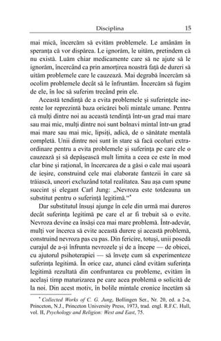 Disciplina

15

mai micã, încercãm sã evitãm problemele. Le amânãm în
speranþa cã vor dispãrea. Le ignorãm, le uitãm, pretindem cã
nu existã. Luãm chiar medicamente care sã ne ajute sã le
ignorãm, încercând ca prin amorþirea noastrã faþã de dureri sã
uitãm problemele care le cauzeazã. Mai degrabã încercãm sã
ocolim problemele decât sã le înfruntãm. Încercãm sã fugim
de ele, în loc sã suferim trecând prin ele.
Aceastã tendinþã de a evita problemele ºi suferinþele inerente lor reprezintã baza oricãrei boli mintale umane. Pentru
cã mulþi dintre noi au aceastã tendinþã într-un grad mai mare
sau mai mic, mulþi dintre noi sunt bolnavi mintal într-un grad
mai mare sau mai mic, lipsiþi, adicã, de o sãnãtate mentalã
completã. Unii dintre noi sunt în stare sã facã ocoluri extraordinare pentru a evita problemele ºi suferinþa pe care ele o
cauzeazã ºi sã depãºeascã mult limita a ceea ce este în mod
clar bine ºi raþional, în încercarea de a gãsi o cale mai uºoarã
de ieºire, construind cele mai elaborate fantezii în care sã
trãiascã, uneori excluzând total realitatea. Sau aºa cum spune
succint ºi elegant Carl Jung: „Nevroza este totdeauna un
substitut pentru o suferinþã legitimã.“*
Dar substitutul însuºi ajunge în cele din urmã mai dureros
decât suferinþa legitimã pe care el ar fi trebuit sã o evite.
Nevroza devine ea însãºi cea mai mare problemã. Într-adevãr,
mulþi vor încerca sã evite aceastã durere ºi aceastã problemã,
construind nevroza pas cu pas. Din fericire, totuºi, unii posedã
curajul de a-ºi înfrunta nevrozele ºi de a începe — de obicei,
cu ajutorul psihoterapiei — sã înveþe cum sã experimenteze
suferinþa legitimã. În orice caz, atunci când evitãm suferinþa
legitimã rezultatã din confruntarea cu probleme, evitãm în
acelaºi timp maturizarea pe care acea problemã o solicitã de
la noi. Din acest motiv, în bolile mintale cronice încetãm sã
* Collected Works of C. G. Jung, Bollingen Ser., Nr. 20, ed. a 2-a,
Princeton, N.J., Princeton University Press, 1973, trad. engl. R.F.C. Hull,
vol. II, Psychology and Religion: West and East, 75.

 