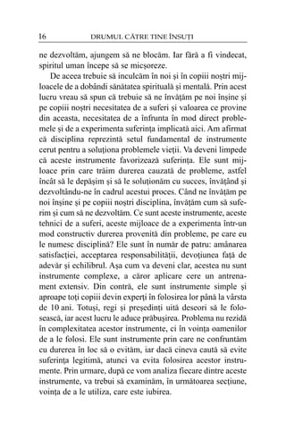 16

DRUMUL CÃTRE TINE ÎNSUÞI

ne dezvoltãm, ajungem sã ne blocãm. Iar fãrã a fi vindecat,
spiritul uman începe sã se micºoreze.
De aceea trebuie sã inculcãm în noi ºi în copiii noºtri mijloacele de a dobândi sãnãtatea spiritualã ºi mentalã. Prin acest
lucru vreau sã spun cã trebuie sã ne învãþãm pe noi înºine ºi
pe copiii noºtri necesitatea de a suferi ºi valoarea ce provine
din aceasta, necesitatea de a înfrunta în mod direct problemele ºi de a experimenta suferinþa implicatã aici. Am afirmat
cã disciplina reprezintã setul fundamental de instrumente
cerut pentru a soluþiona problemele vieþii. Va deveni limpede
cã aceste instrumente favorizeazã suferinþa. Ele sunt mijloace prin care trãim durerea cauzatã de probleme, astfel
încât sã le depãºim ºi sã le soluþionãm cu succes, învãþând ºi
dezvoltându-ne în cadrul acestui proces. Când ne învãþãm pe
noi înºine ºi pe copiii noºtri disciplina, învãþãm cum sã suferim ºi cum sã ne dezvoltãm. Ce sunt aceste instrumente, aceste
tehnici de a suferi, aceste mijloace de a experimenta într-un
mod constructiv durerea provenitã din probleme, pe care eu
le numesc disciplinã? Ele sunt în numãr de patru: amânarea
satisfacþiei, acceptarea responsabilitãþii, devoþiunea faþã de
adevãr ºi echilibrul. Aºa cum va deveni clar, acestea nu sunt
instrumente complexe, a cãror aplicare cere un antrenament extensiv. Din contrã, ele sunt instrumente simple ºi
aproape toþi copiii devin experþi în folosirea lor pânã la vârsta
de 10 ani. Totuºi, regi ºi preºedinþi uitã deseori sã le foloseascã, iar acest lucru le aduce prãbuºirea. Problema nu rezidã
în complexitatea acestor instrumente, ci în voinþa oamenilor
de a le folosi. Ele sunt instrumente prin care ne confruntãm
cu durerea în loc sã o evitãm, iar dacã cineva cautã sã evite
suferinþa legitimã, atunci va evita folosirea acestor instrumente. Prin urmare, dupã ce vom analiza fiecare dintre aceste
instrumente, va trebui sã examinãm, în urmãtoarea secþiune,
voinþa de a le utiliza, care este iubirea.

 