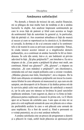 Disciplina

17

Amânarea satisfacþiei
Nu demult, o femeie de treizeci de ani, analist financiar,
mi se plângea de mai multe luni de tendinþa ei de a amâna
lucrurile la slujbã. Am analizat împreunã sentimentele pe
care le avea faþã de patroni ºi felul cum acestea se leagã
de sentimentul faþã de autoritate în general ºi, în particular,
faþã de pãrinþii ei. Am examinat atitudinea ei faþã de muncã
ºi succes ºi cum se raporteazã ea la cãsnicia ei, la identitatea
ei sexualã, la dorinþa ei de a-ºi concura soþul ºi la sentimentele ei de teamã în ceea ce priveºte aceastã competiþie. Totuºi,
în ciuda tuturor acestor mãsuri ºi a migãlosului demers
psihanalitic, ea a continuat sã amâne lucrurile la fel ca întotdeauna. În cele din urmã, într-o zi, am îndrãznit sã privim
adevãrul în faþã. „Îþi plac prãjiturile?“, am întrebat-o. Ea mi-a
rãspuns cã da. „Care parte a prãjiturii îþi place mai mult, am
continuat, blatul sau glazura?“ „Oh, glazura“, a rãspuns ea
entuziast. „ªi cum mãnânci o prãjiturã?“, am chestionat-o,
simþindu-mã cel mai stupid psihiatru care a existat vreodatã.
„Mãnânc glazura mai întâi, bineînþeles“, mi-a rãspuns. De la
felul cum obiºnuia sã mãnânce prãjiturile am trecut la examinarea felului în care obiºnuia sã munceascã ºi, aºa cum era de
aºteptat, am descoperit cã în fiecare zi îºi dedica prima orã de
la serviciu pãrþii celei mai aducãtoare de satisfacþii a muncii
ei, iar în cele ºase ore rãmase se învârtea în jurul sarcinilor
neplãcute amânate. I-am sugerat cã, dacã se va forþa sã îndeplineascã partea neplãcutã a muncii în prima orã, va fi liberã
apoi sã se bucure de celelalte ºase. I-am spus cã mie mi se
pare cã o orã neplãcutã urmatã de ºase ore plãcute era o situaþie preferabilã aceleia în care o orã plãcutã este urmatã de
ºase neplãcute. Ea a fost de acord ºi, fiind o persoanã cu
o voinþã puternicã, nu ºi-a mai amânat treburile.
A amâna satisfacþia este un proces de programare a durerii
ºi a plãcerii în viaþã, astfel încât plãcerea sã sporeascã prin

 