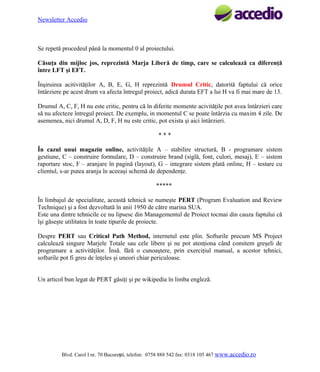 Newsletter Accedio

Se repetă procedeul până la momentul 0 al proiectului.
Căsuţa din mijloc jos, reprezintă Marja Liberă de timp, care se calculează ca diferenţă
între LFT şi EFT.
Înşiruirea acitivităţilor A, B, E, G, H reprezintă Drumul Critic, datorită faptului că orice
întârziere pe acest drum va afecta întregul proiect, adică durata EFT a lui H va fi mai mare de 13.
Drumul A, C, F, H nu este critic, pentru că în diferite momente acivităţile pot avea întârzieri care
să nu afecteze întregul proiect. De exemplu, in momentul C se poate întârzia cu maxim 4 zile. De
asemenea, nici drumul A, D, F, H nu este critic, pot exista şi aici întârzieri.
***
În cazul unui magazin online, activităţile A – stabilire structură, B - programare sistem
gestiune, C – construire formulare, D – construire brand (siglă, font, culori, mesaj), E – sistem
raportare stoc, F – aranjare în pagină (layout), G – integrare sistem plată online, H – testare cu
clientul, s-ar putea aranja în aceeaşi schemă de dependenţe.
*****
În limbajul de specialitate, această tehnică se numeşte PERT (Program Evaluation and Review
Technique) şi a fost dezvoltată în anii 1950 de către marina SUA.
Este una dintre tehnicile ce nu lipsesc din Managementul de Proiect tocmai din cauza faptului că
îşi găseşte utilitatea în toate tipurile de proiecte.
Despre PERT sau Critical Path Method, internetul este plin. Softurile precum MS Project
calculează singure Marjele Totale sau cele libere şi ne pot atenţiona când comitem greşeli de
programare a activităţilor. Însă. fără o cunoaştere, prin exerciţiul manual, a acestor tehnici,
softurile pot fi greu de înţeles şi uneori chiar periculoase.
Un articol bun legat de PERT găsiţi şi pe wikipedia în limba engleză.

Blvd. Carol I nr. 70 Bucureşti, telefon: 0758 888 542 fax: 0318 105 467 www.accedio.ro

 
