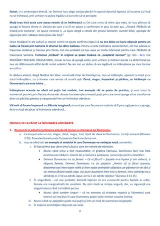 2 
 
farisei, ci o ameninţare directă. Iar Domnul Isus alege soluţia plecării în special datorită faptului că lucrarea Lui încă 
nu se încheiase, prin urmare nu putea îngădui ca lucrurile să se precipite.  
Mulţi erau încă aceia care aveau nevoie să se întâlnească cu Cel care urma să ofere apa vieţii, iar Isus plănuia să 
ajungă la fiecare dintre ei. Decizia pe care o ia El ne aduce o confirmare în plus că este aşa. „Fiindcă TREBUIA să 
treacă prin Samaria”, ne spune versetul 3, „a ajuns lângă o cetate din ţinutul Samariei, numită Sihar, aproape de 
ogorul pe care‐l dăduse Iacov fiului său Iosif.”  
Orice învăţăcel în ale culturii şi istoriei vremii ne poate confirma faptul că nu era deloc un lucru obişnuit pentru un 
iudeu să treacă prin Samaria în drumul lui către Galileea. Pentru a evita ostilitatea samaritenilor, cel mai adesea ei 
traversau Iordanul şi treceau prin Perea. Cel mai probabil că Isus avea un motiv întemeiat pentru care TREBUIA să 
traverseze  Samaria.  Termenul  „trebuia”  în  original  se  poate  traduce  ca  „neapărat  necesar”  (gr.  Dei  ‐  δεῖ).  Era 
NEAPĂRAT NECESAR, OBLIGATORIU, musai ca Isus să ajungă acolo, prin urmare şi motivul acesta l‐a determinat pe 
Isus să călătorească altfel decât restul iudeilor! Nu am nici un dubiu că are legătură cu întâmplarea pe care tocmai 
am citit‐o. 
În căldura amiezii, lângă fântâna din Sihar, construită chiar de înaintaşii lui, Isus se întâlneşte, aparent cu totul şi cu 
totul  întâmplător,  cu  o  femeie  care  venise  să  scoată  apă.  Omul,  singur,  împovărat  şi  păcătos,  se  întâlneşte  cu 
Dumnezeul care este iubire... 
Întâmplarea  aceasta  ne  oferă  cel  puţin  trei  modele,  trei  exemple  cât  se  poate  de  practice,  şi  vom  trece  la 
momentul potrivit prin fiecare dintre ele. Aceste trei exemple urmează paşii prin care omul ajunge să se transforme 
dintr‐un păcătos pierdut şi iresponsabil într‐un închinător adevărat.  
Vă invit să facem împreună o călătorie imaginară, drumul pe care fiecare om trebuie să îl parcurgă pentru a ajunge, 
de la o viaţă de păcat la închinarea adevărată... 
 
DRUMUL DE LA PĂCAT LA ÎNCHINAREA ADEVĂRATĂ 
1. Drumul de la păcat la închinarea adevărată începe cu chemarea lui Dumnezeu. 
a. La început este un om, singur, căzut, singur, trist, lipsit de slava lui Dumnezeu, ca toţi oamenii (Romani 
3:23). Povestea femeii poate fi povestea fiecăruia dintre noi. 
b. Isus ne oferă aici un exemplu al modului în care Dumnezeu ne vorbeşte nouă, oamenilor. 
i. El face primul pas către omul căzut şi care are nevoie de mântuire. 
 Atunci  când  omul  a  fost  neascultător,  în  grădina  Edenului,  Dumnezeu  face  mai  întâi 
promisiunea izbăvirii, înainte de a comunica pedeapsa, consecinţa pentru răzvrătire: 
 Domnul Dumnezeu i‐a zis femeii: – Ce ai făcut? – Şarpele m‐a înşelat şi am mâncat, a 
răspuns  femeia.  Domnul  Dumnezeu  i‐a  zis  şarpelui:  „Pentru  că  ai  făcut  aceasta, 
blestemat eşti între toate vitele şi între toate animalele sălbatice; pe pântece te vei târî şi 
vei mânca ţărână toată viaţa. Voi pune duşmănie între tine şi femeie, între sămânţa ta şi 
sămânţa ei; El îţi va zdrobi capul, iar tu îi vei zdrobi călcâiul.”(Geneza 3:13‐15) 
ii. În  singurătate  ‐  cel  mai  probabil,  datorită  faptului  că  era  cunoscută  pentru  faptele  ei  urâte, 
femeia  era  marginalizată  de  societate.  Nu  ştim  dacă  se  simţea  singură,  dar,  cu  siguranţă  era 
singură atunci când l‐a întâlnit pe Isus 
 Atunci  când  suntem  singuri  –  să  ne  amintim  că  tristeţea  noastră  şi  falimentul  sunt 
terenul cel mai bun în care Dumnezeu poate vorbi inimilor noastre închise. 
iii. Atunci când ne aşteptăm poate mai puţin şi într‐un mod de asemenea neaşteptat. 
iv. În mijlocul activităţilor obişnuite ale vieţii. 
 