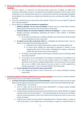 3 
 
2. Drumul  de  la  păcat  la  închinarea  adevărată  continuă  prin  omul  trimis  de  Dumnezeu  să  propovăduiască 
Evanghelia. 
a. Nu  este  o  opţiune,  ci  o  poruncă  a  lui  Dumnezeu  pentru  ucenicii  Săi:  „În  sfârşit,  S‐a  arătat  celor 
unsprezece, când şedeau la masă; şi i‐a mustrat pentru necredinţa şi împietrirea inimii lor, pentru că nu 
crezuseră pe cei ce‐L văzuseră înviat. Apoi le‐a zis: „Duceţi‐vă în toată lumea şi propovăduiţi Evanghelia 
la orice făptură. Cine va crede şi se va boteza va fi mântuit; dar cine nu va crede va fi osândit”.  (Marcu 
16:14‐16) 
b. "Nu ai nici o dorinţă ca toţi cei din jurul tău să fie mântuiţi ? Atunci nici tu nu eşti mântuit. Fii sigur de 
asta !" (Charles Spurgeon) 
c. Isus ne oferă aici un exemplu de abordare în evanghelizare: 
i. Modul de abordare a lui Isus este unul înţelept. El începe umil, cu o cerere (Dă‐mi să beau), 
făcând treptat trecerea de la lucrurile naturale către cele spirituale. 
ii. Foloseşte mijloace de comunicare adaptate nivelului ei de înţelegere – o lecţie cu obiecte şi o 
abordare  personală,  exemplificată,  politicoasă  dar  directă  şi  fără  ocolişuri  în  abordarea 
problemei păcatului.  
 EX. Cu puţin timp înainte Isus s‐a întâlnit cu Nicodim, care era tot ceea ce femeia aceasta 
nu era, si abordarea lui a fost cu totul alta! 
iii. Se  asigură  că  mai  întâi  cad  barierele  dintre  ei  –  evidenţiate  de  întrebarea  femeii.  „Cum  Tu, 
Iudeu, ceri să bei dela mine, femeie Samariteancă?” 
a. Samaritenii erau în relaţii foarte proaste cu iudeii, care mergeau până la ură 
b. În  cultura  vremii,  bărbaţii  erau  descurajaţi  să  vorbească  cu  femeile.  Ei  erau 
învăţaţi de către rabini în felul următor: „Niciodată să nu vorbeşti cu o femeie pe 
stradă, chiar dacă ea este mama, sora sau soţia ta!”  
 Se mergea şi mai departe, până la zicale de genul: „Mai bine să arzi cuvintele legii, decât 
să le înveţi unei femei”  
 „El era iudeu, era era samariteancă; el era bărbat, ea era femeie; el era învăţat, ea era 
ignorantă;  el  era  un  om  moral,  ea  avea  moravuri  uşoare;  el  era  bogat  şi  de  clasă 
superioară, ea era săracă şi, probabil marginalizată; el l‐a recunoscut pe Isus, ea l‐a privit 
doar  ca  pe  un  călător  ciudat;  Nicodim  era  serios  şi  demn,  ea  a  fost  superficială  şi, 
probabil, zgomotoasă”.  (John: The Gospel of Belief ‐ M.C.Tenney p.92) 
iv. Cum ne raportăm noi la cei cărora le ducem vestea bună? 
 Sunt  categorii  de  oameni  la  care  ne  temem  sau  nu  ne  simţim  confortabili  să  ducem 
vestea bună? 
 
3. Drumul de la păcat la închinarea adevărată trece prin nevoia spirituală de care uneori nu suntem conştienţi, 
dar de care Dumnezeu ne reaminteşte în mod constant.  
a. La început ochii noştri sunt aţintiţi asupra nevoilor pământeşti. Isus ştie lucrul acesta şi tocmai de aceea 
alege ca punct de plecare setea fizică, nevoia de a bea, pentru a ilustra nevoia spirituală după apa vieţii. 
i. „Dă‐Mi să beau”, i‐a zis El femeii. 
ii. „Cum  Tu,  iudeu,  ceri  să  bei  de  la  mine,  femeie  samariteană?”,  i‐a  răspuns  aceasta,  probabil 
mirată, indignată, ironică, sau toate la un loc. 
iii. „Dacă ai fi cunoscut tu darul lui Dumnezeu şi Cine este Cel ce‐ţi zice: „Dă‐Mi să beau!”, tu singură 
ai fi cerut să bei, şi El ţi‐ar fi dat apă vie.” – Isus face prezentările. Da, Dumnezeu vine să îţi ofere 
ceva! Ce moment extraordinar, acela în care realizezi că stai în faţa Unuia infinit mai mare şi mai 
vrednic de respect! 
iv. A înţeles femeia despre cine este vorba? Cu siguranţă inima ei a început să bată, şi a îneput sp 
simtă  că  persoana  cu  care  vorbeşte  este  mai  mult  decât  un  simplu  om.  Intuiţia  feminină  s‐a 
 