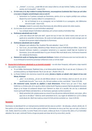 5 
 
ii. „Femeie”, i‐a zis Isus, „crede‐Mă că vine ceasul când nu vă veţi închina Tatălui, nici pe muntele 
acesta, nici în Ierusalim”.  (Ioan 4:21) 
c. Ce trist este şi că, deşi credem în acelaşi Dumnezeu, necunoaşterea Cuvântului Său îi duce pe unii către 
a nu avea o imagine corectă despre ceea ce este El. 
i. Samaritenii nu îl puteau cunoaşte pe Dumnezeu, pentru că ei au respins profeţii care vorbeau 
despre El şi care îi puteau călăuzi în cunoaşterea Lui. 
 Voi vă închinaţi la ce nu cunoaşteţi; noi ne închinăm la ce cunoaştem, căci Mântuirea 
vine de la iudei.  (Ioan 4:22) 
ii. Exemplu: modul în care este văzut Dumnezeu de către diferiţi oameni din zilele noastre.   
d. Ce trist este că unii oameni nu sunt închinători adevăraţi! 
i. Isus vorbeşte despre închinătorii adevăraţi, prin urmare există şi închinători falşi 
e. Închinarea adevărată este în duh 
i. „Cine este născut din Duh este duh”, spune tot Isus în Ioan 3:6. Duhul nostru este cel care ne 
ajută să ne conectăm la Dumnezeu. De acolo ne luăm puterea, de acolo ne luăm energia care să 
ne ajute să ne punem viaţa la dispoziţia lui Dumnezeu. 
f. Închinarea adevărată este în adevăr 
i. Sfinţeşte‐i prin adevărul Tău: Cuvântul Tău este adevărul.  (Ioan 17:17) 
ii. Isus i‐a zis: „Eu sunt Calea, Adevărul şi Viaţa. Nimeni nu vine la Tatăl decât prin Mine.  (Ioan 14:6) 
iii. Această  închinare  implică  o  cunoaştere  temeinică  şi  o  supunere  totală  faţă  de  Cuvântul  lui 
Dumnezeu. Şi ea este posibilă doar în şi prin Hristos! Mai mult decât orice, închinarea înseamnă 
să‐L iubeşti pe Dumnezeu. 
g. Oamenii de multe ori înţeleg doar muzică prin închinare. Vedem că închinarea este mai mult de atât. Ea 
nu se limitează la momentul prezenţei la Biserică ci este un stil de viaţă! 
 
6. Drumul de la închinarea adevărată nu se termină niciodată – ea este doar începutul, atât pentru viaţa noastră 
dar şi pentru viaţa altora! 
a. Te voi înălţa, Dumnezeule, Împăratul meu, şi voi binecuvânta Numele Tău în veci de veci. În fiecare zi Te 
voi binecuvânta şi voi lăuda Numele Tău în veci de veci.  (Psalmi 145:1‐2) 
b. La finalul întâlnirii din istorisirea noastră de astăzi, femeia a înţeles un adevăr vital: faptul că Isus este 
Mesia, Hristosul. 
i. „Ştiu”, I‐a zis femeia, „că are să vină Mesia (căruia I se zice Hristos); când va veni El, are să ne 
spună toate lucrurile.” Isus i‐a zis: „Eu, Cel care vorbesc cu tine, sunt Acela.”  (Ioan 4:25‐26)  
c. Din  momentul  acela,  lucrurile  au  căpătat  o  nouă  dimensiune.  Primul  lucru  pe  care  îl  face,  după 
întâlnirea cu Hristos este să le spună şi altora vestea bună! Ruşinea şi povara faţă de păcatele trecutului 
dispar  şi  ea  începe  să  vorbească  despre  Isus!  Oamenii  nu  doar  că  o  ascultă,  dar  are  loc  o  adevărată 
trezire spirituală! Mulţi cred datorită ei, iar Dumnezeu sporeşte numărul acestora! 
i. Mulţi samariteni din cetatea aceea au crezut în Isus din pricina mărturiei femeii, care zicea: „Mi‐a 
spus tot ce am făcut.” Când au venit samaritenii la El, L‐au rugat să rămână la ei. Şi El a rămas 
acolo două zile. Mult mai mulţi au crezut în El din pricina cuvintelor Lui.  (Ioan 4:39‐41) 
ÎNCHEIERE 
Dumnezeu ne abordează într‐un mod personal şi ţinând cont de ceea ce suntem – de educaţia, cultură, vârstă, etc. O 
face pentru că ne iubeşte şi vrea să ne ofere şansa mântuirii. Dumnezeu te vrea şi pe tine, aşa cum eşti, cu bune şi 
rele. Astăzi, dacă El ţi‐a vorbit, nu ezita! Poate că te‐ai oprit, undeva pe drum, în avansul tău către a fi un închinător 
adevărat. Nu te opri, continuă! Pentru că apa vie poate veni doar de la El şi orice efort, merită.  
 