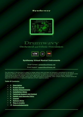 Syntheway Virtual Musical Instruments
Email Contact: contact@syntheway.net
Email Support: support@syntheway.net
The information in this document is subject to change without notice and does not represent a commitment on the part of
Syntheway Software. The software described by this document is subject to a License Agreement and may not be copied to other
media except as specifically allowed in the License Agreement. No part of this publication may be copied, reproduced or
otherwise transmitted or recorded, without prior written permission by Syntheway. Other company names, product names and
logos are the trademarks or registered trademarks of their respective owners.
Table Of Contents:
 1. Description
 2. Preset Sounds
 3. System Requirements
 4. Installation Notes
 5. Technical Support and Contact
 6. Update and Upgrade Policy
 7. License
 8. Release Notes
 9. Plug-in Credits
 10. Acknowledgements
 