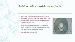 – Over time, the porcelain enamel may chip or
wear away, exposing the steel underneath; the
exposed steel will rust, which can weaken the
tub and stain clothing.
– Porous which cause tub surfaces to absorb
stains and odors; in time, the interior of tubs
may become discolored and smelly.
– Cost: 750 USD (RM 3093)
 