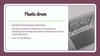 – Durable and inexpensive alternative.
– the porous interior of plastic drum may become
discolored and smelly because the surfaces can absorb
stains and odors.
– Cost: 73 USD (RM301)
 