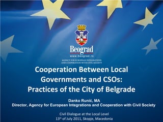 Cooperation Between Local Governments and CSOs: Practices of the City of Belgrade Danko Runi ć, MA Director, Agency for European Integrations and Cooperation with Civil Society  Civil Dialogue at the Local Level 13 th  of July 2011, Skopje, Macedonia 