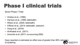 Phase I clinical trials
Seven Phase I Trials
• Onslow et al., (1990)
• Harrison et al., (1999, telehealth)
• Wilson et al., (2004; telehealth)
• O’Brian et al., (2014; telehealth, webcam)
• Vong et al., (2016)
• Al-Khaledi et al., (2017)
• Unicomb et al. (2017; co-occurring SSD)
Have reported or estimated an effect size of greater than 90% reduction
of stuttering
 
