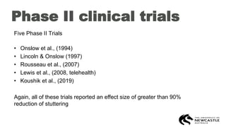 Phase II clinical trials
Five Phase II Trials
• Onslow et al., (1994)
• Lincoln & Onslow (1997)
• Rousseau et al., (2007)
• Lewis et al., (2008, telehealth)
• Koushik et al., (2019)
Again, all of these trials reported an effect size of greater than 90%
reduction of stuttering
 