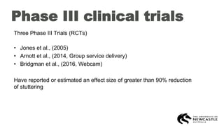 Phase III clinical trials
Three Phase III Trials (RCTs)
• Jones et al., (2005)
• Arnott et al., (2014, Group service delivery)
• Bridgman et al., (2016, Webcam)
Have reported or estimated an effect size of greater than 90% reduction
of stuttering
 