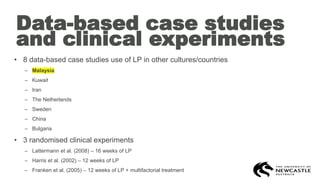Data-based case studies
and clinical experiments
• 8 data-based case studies use of LP in other cultures/countries
– Malaysia
– Kuwait
– Iran
– The Netherlands
– Sweden
– China
– Bulgaria
• 3 randomised clinical experiments
– Lattermann et al. (2008) – 16 weeks of LP
– Harris et al. (2002) – 12 weeks of LP
– Franken et al. (2005) – 12 weeks of LP + multifactorial treatment
 