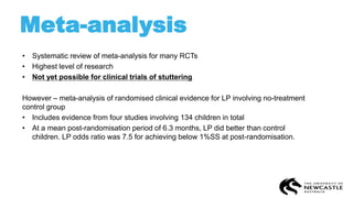 Meta-analysis
• Systematic review of meta-analysis for many RCTs
• Highest level of research
• Not yet possible for clinical trials of stuttering
However – meta-analysis of randomised clinical evidence for LP involving no-treatment
control group
• Includes evidence from four studies involving 134 children in total
• At a mean post-randomisation period of 6.3 months, LP did better than control
children. LP odds ratio was 7.5 for achieving below 1%SS at post-randomisation.
 