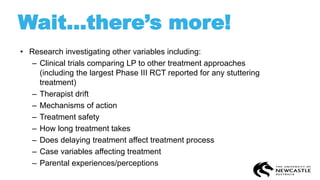 Wait…there’s more!
• Research investigating other variables including:
– Clinical trials comparing LP to other treatment approaches
(including the largest Phase III RCT reported for any stuttering
treatment)
– Therapist drift
– Mechanisms of action
– Treatment safety
– How long treatment takes
– Does delaying treatment affect treatment process
– Case variables affecting treatment
– Parental experiences/perceptions
 