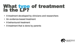 What type of treatment
is the LP?
• A treatment developed by clinicians and researchers
• An evidence-based treatment
• A behavioural treatment
• A treatment that is done by parents
 