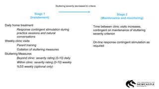 Stage 1
(Instatement)
Daily home treatment
Response contingent stimulation during
practice sessions and natural
conversations
Weekly clinic visits
Parent training
Collation of stuttering measures
Stuttering Measures
Beyond clinic: severity rating (0-10) daily
Within clinic: severity rating (0-10) weekly
%SS weekly (optional only)
Stage 2
(Maintenance and monitoring)
Time between clinic visits increases,
contingent on maintenance of stuttering
severity criterion
On-line response contingent stimulation as
required
Stuttering severity decreased to criteria
 