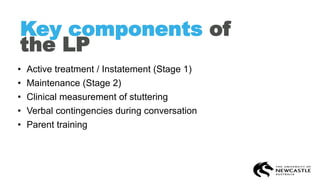 Key components of
the LP
• Active treatment / Instatement (Stage 1)
• Maintenance (Stage 2)
• Clinical measurement of stuttering
• Verbal contingencies during conversation
• Parent training
 