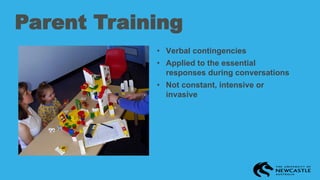 Parent Training
• Verbal contingencies
• Applied to the essential
responses during conversations
• Not constant, intensive or
invasive
 
